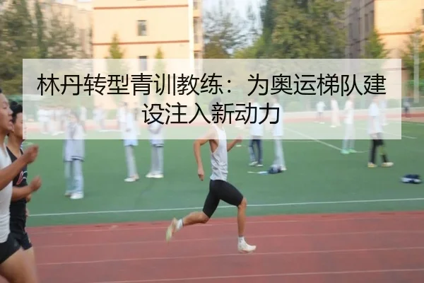 林丹转型青训教练：为奥运梯队建设注入新动力