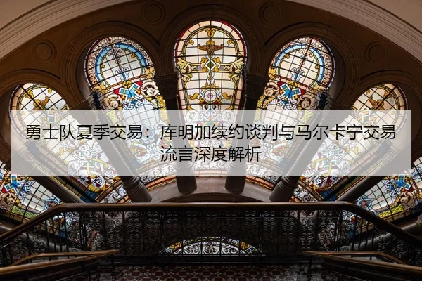 勇士队夏季交易：库明加续约谈判与马尔卡宁交易流言深度解析