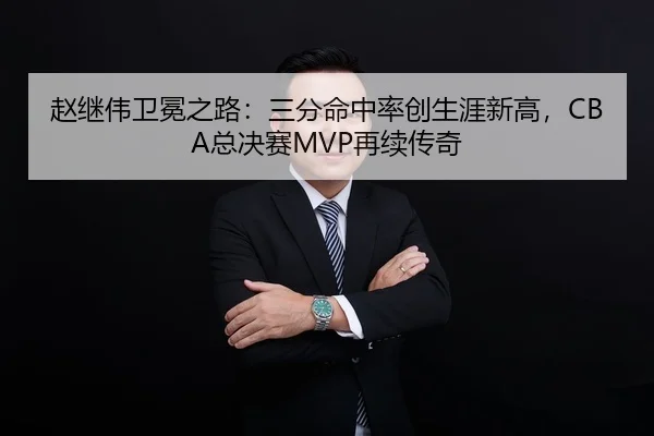 赵继伟卫冕之路：三分命中率创生涯新高，CBA总决赛MVP再续传奇