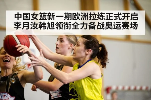 中国女篮新一期欧洲拉练正式开启李月汝韩旭领衔全力备战奥运赛场