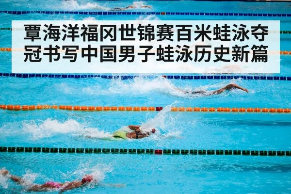 覃海洋福冈世锦赛百米蛙泳夺冠书写中国男子蛙泳历史新篇