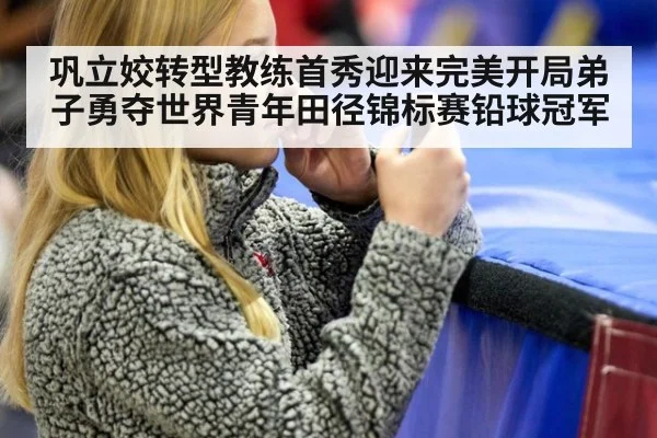 巩立姣转型教练首秀迎来完美开局弟子勇夺世界青年田径锦标赛铅球冠军