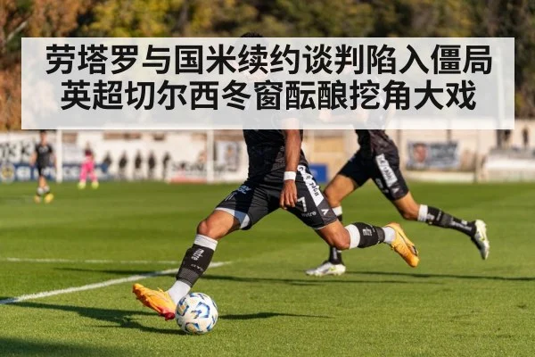劳塔罗与国米续约谈判陷入僵局 英超切尔西冬窗酝酿挖角大戏